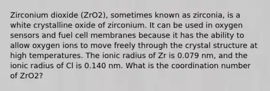 Zirconium dioxide (ZrO2), sometimes known as zirconia, is a white crystalline oxide of zirconium. It can be used in oxygen sensors and fuel cell membranes because it has the ability to allow oxygen ions to move freely through the crystal structure at high temperatures. The ionic radius of Zr is 0.079 nm, and the ionic radius of Cl is 0.140 nm. What is the coordination number of ZrO2?