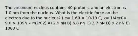 The zirconium nucleus contains 40 protons, and an electron is 1.0 nm from the nucleus. What is the electric force on the electron due to the nucleus? ( e= 1.60 × 10-19 C, k= 1/4πε0= 9.0 × 109N ∙ m2/C2) A) 2.9 nN B) 6.8 nN C) 3.7 nN D) 9.2 nN E) 1000 C