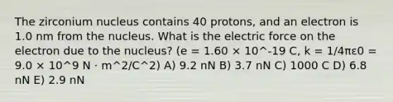 The zirconium nucleus contains 40 protons, and an electron is 1.0 nm from the nucleus. What is the electric force on the electron due to the nucleus? (e = 1.60 × 10^-19 C, k = 1/4πε0 = 9.0 × 10^9 N · m^2/C^2) A) 9.2 nN B) 3.7 nN C) 1000 C D) 6.8 nN E) 2.9 nN