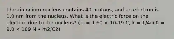 The zirconium nucleus contains 40 protons, and an electron is 1.0 nm from the nucleus. What is the electric force on the electron due to the nucleus? ( e = 1.60 × 10-19 C, k = 1/4πε0 = 9.0 × 109 N ∙ m2/C2)