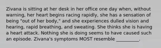 Zivana is sitting at her desk in her office one day when, without warning, her heart begins racing rapidly, she has a sensation of being "out of her body," and she experiences dulled vision and hearing, rapid breathing, and sweating. She thinks she is having a heart attack. Nothing she is doing seems to have caused such an episode. Zivana's symptoms MOST resemble __________.