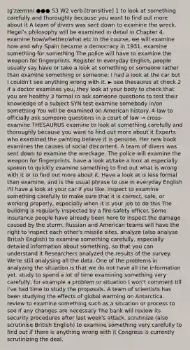 ɪɡˈzæmɪn/ ●●● S3 W2 verb [transitive] 1 to look at something carefully and thoroughly because you want to find out more about it A team of divers was sent down to examine the wreck. Hegel's philosophy will be examined in detail in Chapter 4. examine how/whether/what etc In the course, we will examine how and why Spain became a democracy in 1931. examine something for something The police will have to examine the weapon for fingerprints. Register In everyday English, people usually say have or take a look at something or someone rather than examine something or someone: I had a look at the car but I couldn't see anything wrong with it. ► see thesaurus at check 2 if a doctor examines you, they look at your body to check that you are healthy 3 formal to ask someone questions to test their knowledge of a subject SYN test examine somebody in/on something You will be examined on American history. 4 law to officially ask someone questions in a court of law → cross-examine THESAURUS examine to look at something carefully and thoroughly because you want to find out more about it Experts who examined the painting believe it is genuine. Her new book examines the causes of social discontent. A team of divers was sent down to examine the wreckage. The police will examine the weapon for fingerprints. have a look at/take a look at especially spoken to quickly examine something to find out what is wrong with it or to find out more about it. Have a look at is less formal than examine, and is the usual phrase to use in everyday English I'll have a look at your car if you like. inspect to examine something carefully to make sure that it is correct, safe, or working properly, especially when it is your job to do this The building is regularly inspected by a fire-safety officer. Some insurance people have already been here to inspect the damage caused by the storm. Russian and American teams will have the right to inspect each other's missile sites. analyze (also analyse British English) to examine something carefully, especially detailed information about something, so that you can understand it Researchers analyzed the results of the survey. We're still analysing all the data. One of the problems in analyzing the situation is that we do not have all the information yet. study to spend a lot of time examining something very carefully, for example a problem or situation I won't comment till I've had time to study the proposals. A team of scientists has been studying the effects of global warming on Antarctica. review to examine something such as a situation or process to see if any changes are necessary The bank will review its security procedures after last week's attack. scrutinize (also scrutinise British English) to examine something very carefully to find out if there is anything wrong with it Congress is currently scrutinizing the deal.