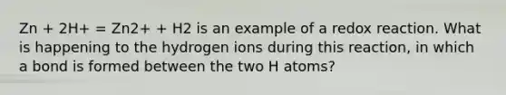 Zn + 2H+ = Zn2+ + H2 is an example of a redox reaction. What is happening to the hydrogen ions during this reaction, in which a bond is formed between the two H atoms?