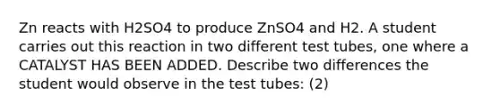 Zn reacts with H2SO4 to produce ZnSO4 and H2. A student carries out this reaction in two different test tubes, one where a CATALYST HAS BEEN ADDED. Describe two differences the student would observe in the test tubes: (2)