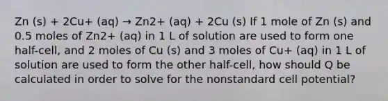 Zn (s) + 2Cu+ (aq) → Zn2+ (aq) + 2Cu (s) If 1 mole of Zn (s) and 0.5 moles of Zn2+ (aq) in 1 L of solution are used to form one half-cell, and 2 moles of Cu (s) and 3 moles of Cu+ (aq) in 1 L of solution are used to form the other half-cell, how should Q be calculated in order to solve for the nonstandard cell potential?