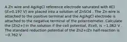 A Zn wire and Ag/AgCl reference electrode saturated with KCl (𝐸=0.197 V) are placed into a solution of ZnSO4 . The Zn wire is attached to the positive terminal and the Ag/AgCl electrode is attached to the negative terminal of the potentiometer. Calculate the [Zn2+] in the solution if the cell potential, 𝐸cell, is −1.062 V . The standard reduction potential of the Zn2+/Zn half-reaction is −0.762 V