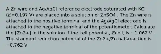 A Zn wire and Ag/AgCl reference electrode saturated with KCl (𝐸=0.197 V) are placed into a solution of ZnSO4 . The Zn wire is attached to the positive terminal and the Ag/AgCl electrode is attached to the negative terminal of the potentiometer. Calculate the [Zn2+] in the solution if the cell potential, 𝐸cell, is −1.062 V . The standard reduction potential of the Zn2+/Zn half-reaction is −0.762 V