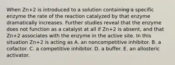 When Zn+2 is introduced to a solution containing a specific enzyme the rate of the reaction catalyzed by that enzyme dramatically increases. Further studies reveal that the enzyme does not function as a catalyst at all if Zn+2 is absent, and that Zn+2 associates with the enzyme in the active site. In this situation Zn+2 is acting as A. an noncompetitive inhibitor. B. a cofactor. C. a competitive inhibitor. D. a buffer. E. an allosteric activator.