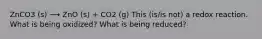 ZnCO3 (s) ⟶ ZnO (s) + CO2 (g) This (is/is not) a redox reaction. What is being oxidized? What is being reduced?