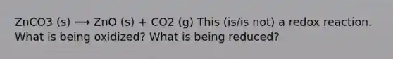 ZnCO3 (s) ⟶ ZnO (s) + CO2 (g) This (is/is not) a redox reaction. What is being oxidized? What is being reduced?