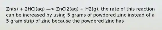 Zn(s) + 2HCl(aq) —> ZnCl2(aq) + H2(g). the rate of this reaction can be increased by using 5 grams of powdered zinc instead of a 5 gram strip of zinc because the powdered zinc has