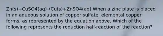 Zn(s)+CuSO4(aq)→Cu(s)+ZnSO4(aq) When a zinc plate is placed in an aqueous solution of copper sulfate, elemental copper forms, as represented by the equation above. Which of the following represents the reduction half-reaction of the reaction?