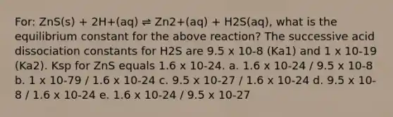 For: ZnS(s) + 2H+(aq) ⇌ Zn2+(aq) + H2S(aq), what is the equilibrium constant for the above reaction? The successive acid dissociation constants for H2S are 9.5 x 10-8 (Ka1) and 1 x 10-19 (Ka2). Ksp for ZnS equals 1.6 x 10-24. a. 1.6 x 10-24 / 9.5 x 10-8 b. 1 x 10-79 / 1.6 x 10-24 c. 9.5 x 10-27 / 1.6 x 10-24 d. 9.5 x 10-8 / 1.6 x 10-24 e. 1.6 x 10-24 / 9.5 x 10-27