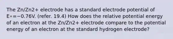 The Zn/Zn2+ electrode has a standard electrode potential of E∘=−0.76V. (refer. 19.4) How does the relative potential energy of an electron at the Zn/Zn2+ electrode compare to the potential energy of an electron at the standard hydrogen electrode?