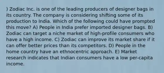 ) Zodiac Inc. is one of the leading producers of designer bags in its country. The company is considering shifting some of its production to India. Which of the following could have prompted this move? A) People in India prefer imported designer bags. B) Zodiac can target a niche market of high-profile consumers who have a high income. C) Zodiac can improve its market share if it can offer better prices than its competitors. D) People in the home country have an ethnocentric approach. E) Market research indicates that Indian consumers have a low per-capita income.