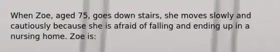 When Zoe, aged 75, goes down stairs, she moves slowly and cautiously because she is afraid of falling and ending up in a nursing home. Zoe is: