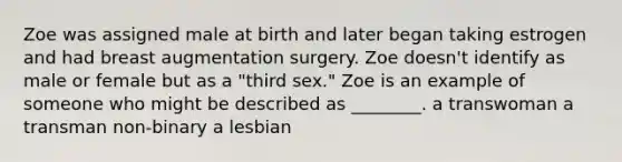 Zoe was assigned male at birth and later began taking estrogen and had breast augmentation surgery. Zoe doesn't identify as male or female but as a "third sex." Zoe is an example of someone who might be described as ________. a transwoman a transman non-binary a lesbian