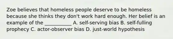 Zoe believes that homeless people deserve to be homeless because she thinks they don't work hard enough. Her belief is an example of the ___________ A. self-serving bias B. self-fulling prophecy C. actor-observer bias D. just-world hypothesis