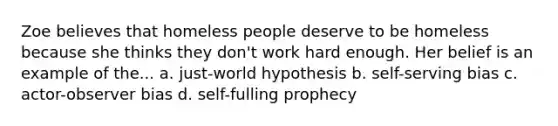 Zoe believes that homeless people deserve to be homeless because she thinks they don't work hard enough. Her belief is an example of the... a. just-world hypothesis b. self-serving bias c. actor-observer bias d. self-fulling prophecy