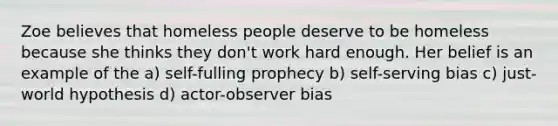 Zoe believes that homeless people deserve to be homeless because she thinks they don't work hard enough. Her belief is an example of the a) self-fulling prophecy b) self-serving bias c) just-world hypothesis d) actor-observer bias