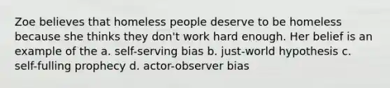 Zoe believes that homeless people deserve to be homeless because she thinks they don't work hard enough. Her belief is an example of the a. self-serving bias b. just-world hypothesis c. self-fulling prophecy d. actor-observer bias