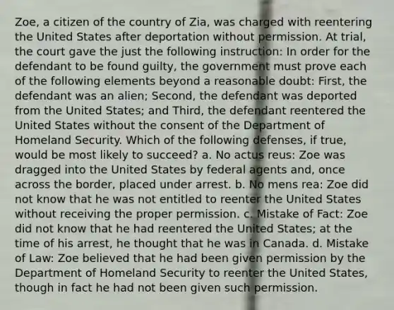 Zoe, a citizen of the country of Zia, was charged with reentering the United States after deportation without permission. At trial, the court gave the just the following instruction: In order for the defendant to be found guilty, the government must prove each of the following elements beyond a reasonable doubt: First, the defendant was an alien; Second, the defendant was deported from the United States; and Third, the defendant reentered the United States without the consent of the Department of Homeland Security. Which of the following defenses, if true, would be most likely to succeed? a. No actus reus: Zoe was dragged into the United States by federal agents and, once across the border, placed under arrest. b. No mens rea: Zoe did not know that he was not entitled to reenter the United States without receiving the proper permission. c. Mistake of Fact: Zoe did not know that he had reentered the United States; at the time of his arrest, he thought that he was in Canada. d. Mistake of Law: Zoe believed that he had been given permission by the Department of Homeland Security to reenter the United States, though in fact he had not been given such permission.