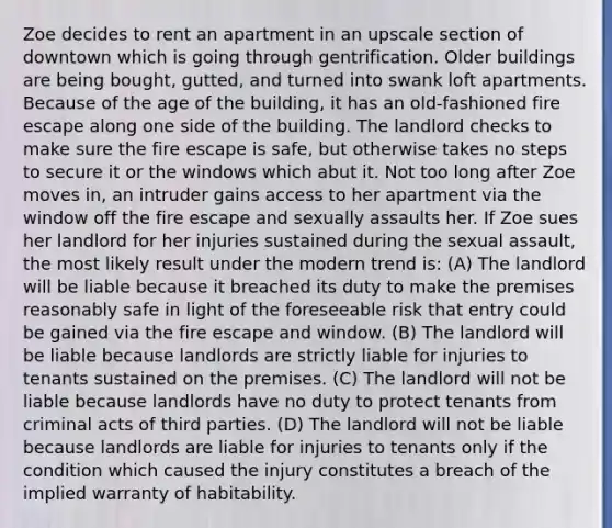 Zoe decides to rent an apartment in an upscale section of downtown which is going through gentrification. Older buildings are being bought, gutted, and turned into swank loft apartments. Because of the age of the building, it has an old-fashioned fire escape along one side of the building. The landlord checks to make sure the fire escape is safe, but otherwise takes no steps to secure it or the windows which abut it. Not too long after Zoe moves in, an intruder gains access to her apartment via the window off the fire escape and sexually assaults her. If Zoe sues her landlord for her injuries sustained during the sexual assault, the most likely result under the modern trend is: (A) The landlord will be liable because it breached its duty to make the premises reasonably safe in light of the foreseeable risk that entry could be gained via the fire escape and window. (B) The landlord will be liable because landlords are strictly liable for injuries to tenants sustained on the premises. (C) The landlord will not be liable because landlords have no duty to protect tenants from criminal acts of third parties. (D) The landlord will not be liable because landlords are liable for injuries to tenants only if the condition which caused the injury constitutes a breach of the implied warranty of habitability.