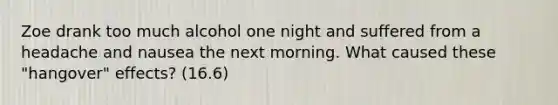 Zoe drank too much alcohol one night and suffered from a headache and nausea the next morning. What caused these "hangover" effects? (16.6)