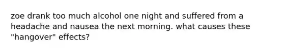 zoe drank too much alcohol one night and suffered from a headache and nausea the next morning. what causes these "hangover" effects?