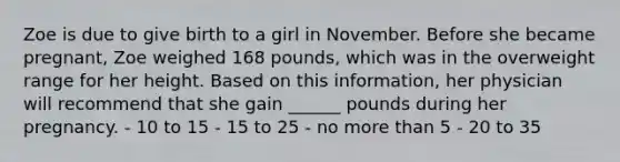 Zoe is due to give birth to a girl in November. Before she became pregnant, Zoe weighed 168 pounds, which was in the overweight range for her height. Based on this information, her physician will recommend that she gain ______ pounds during her pregnancy. - 10 to 15 - 15 to 25 - no more than 5 - 20 to 35