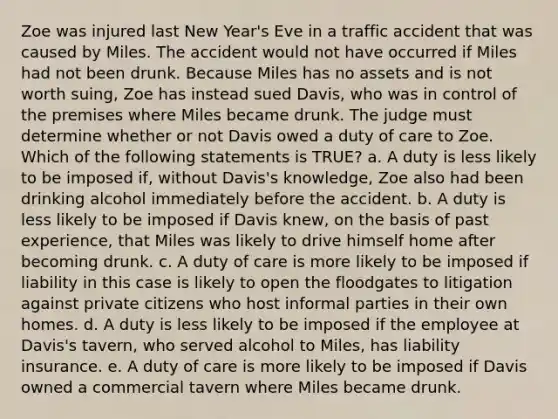 Zoe was injured last New Year's Eve in a traffic accident that was caused by Miles. The accident would not have occurred if Miles had not been drunk. Because Miles has no assets and is not worth suing, Zoe has instead sued Davis, who was in control of the premises where Miles became drunk. The judge must determine whether or not Davis owed a duty of care to Zoe. Which of the following statements is TRUE? a. A duty is less likely to be imposed if, without Davis's knowledge, Zoe also had been drinking alcohol immediately before the accident. b. A duty is less likely to be imposed if Davis knew, on the basis of past experience, that Miles was likely to drive himself home after becoming drunk. c. A duty of care is more likely to be imposed if liability in this case is likely to open the floodgates to litigation against private citizens who host informal parties in their own homes. d. A duty is less likely to be imposed if the employee at Davis's tavern, who served alcohol to Miles, has liability insurance. e. A duty of care is more likely to be imposed if Davis owned a commercial tavern where Miles became drunk.