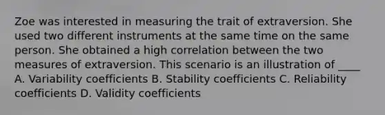 Zoe was interested in measuring the trait of extraversion. She used two different instruments at the same time on the same person. She obtained a high correlation between the two measures of extraversion. This scenario is an illustration of ____ A. Variability coefficients B. Stability coefficients C. Reliability coefficients D. Validity coefficients