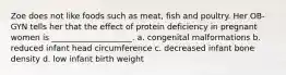 Zoe does not like foods such as meat, fish and poultry. Her OB-GYN tells her that the effect of protein deficiency in pregnant women is ____________________. a. congenital malformations b. reduced infant head circumference c. decreased infant bone density d. low infant birth weight