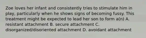 Zoe loves her infant and consistently tries to stimulate him in play, particularly when he shows signs of becoming fussy. This treatment might be expected to lead her son to form a(n) A. resistant attachment B. secure attachment C. disorganized/disoriented attachment D. avoidant attachment