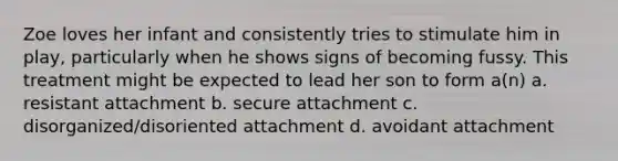 Zoe loves her infant and consistently tries to stimulate him in play, particularly when he shows signs of becoming fussy. This treatment might be expected to lead her son to form a(n) a. resistant attachment b. secure attachment c. disorganized/disoriented attachment d. avoidant attachment