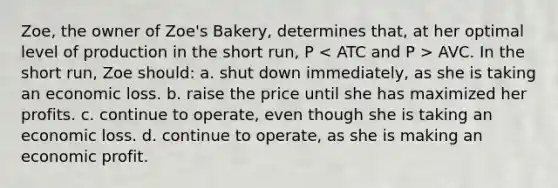 Zoe, the owner of Zoe's Bakery, determines that, at her optimal level of production in the short run, P AVC. In the short run, Zoe should: a. shut down immediately, as she is taking an economic loss. b. raise the price until she has maximized her profits. c. continue to operate, even though she is taking an economic loss. d. continue to operate, as she is making an economic profit.