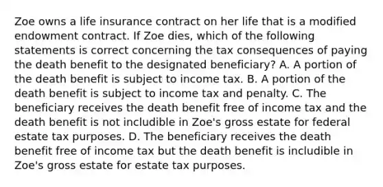 Zoe owns a life insurance contract on her life that is a modified endowment contract. If Zoe dies, which of the following statements is correct concerning the tax consequences of paying the death benefit to the designated beneficiary? A. A portion of the death benefit is subject to income tax. B. A portion of the death benefit is subject to income tax and penalty. C. The beneficiary receives the death benefit free of income tax and the death benefit is not includible in Zoe's gross estate for federal estate tax purposes. D. The beneficiary receives the death benefit free of income tax but the death benefit is includible in Zoe's gross estate for estate tax purposes.