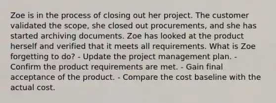 Zoe is in the process of closing out her project. The customer validated the scope, she closed out procurements, and she has started archiving documents. Zoe has looked at the product herself and verified that it meets all requirements. What is Zoe forgetting to do? - Update the project management plan. - Confirm the product requirements are met. - Gain final acceptance of the product. - Compare the cost baseline with the actual cost.