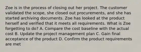 Zoe is in the process of closing out her project. The customer validated the scope, she closed out procurements, and she has started archiving documents. Zoe has looked at the product herself and verified that it meets all requirements. What is Zoe forgetting to do? A. Compare the cost baseline with the actual cost B. Update the project management plan C. Gain final acceptance of the product D. Confirm the product requirements are met