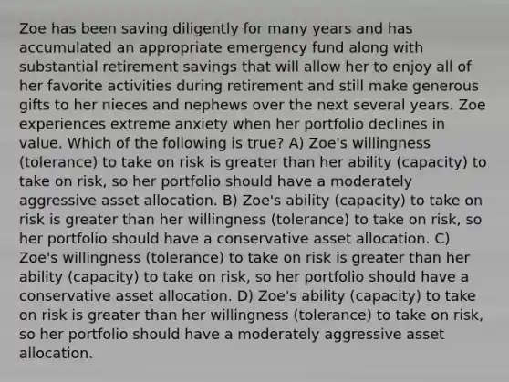 Zoe has been saving diligently for many years and has accumulated an appropriate emergency fund along with substantial retirement savings that will allow her to enjoy all of her favorite activities during retirement and still make generous gifts to her nieces and nephews over the next several years. Zoe experiences extreme anxiety when her portfolio declines in value. Which of the following is true? A) Zoe's willingness (tolerance) to take on risk is <a href='https://www.questionai.com/knowledge/ktgHnBD4o3-greater-than' class='anchor-knowledge'>greater than</a> her ability (capacity) to take on risk, so her portfolio should have a moderately aggressive asset allocation. B) Zoe's ability (capacity) to take on risk is greater than her willingness (tolerance) to take on risk, so her portfolio should have a conservative asset allocation. C) Zoe's willingness (tolerance) to take on risk is greater than her ability (capacity) to take on risk, so her portfolio should have a conservative asset allocation. D) Zoe's ability (capacity) to take on risk is greater than her willingness (tolerance) to take on risk, so her portfolio should have a moderately aggressive asset allocation.