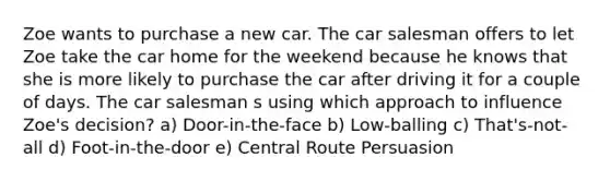 Zoe wants to purchase a new car. The car salesman offers to let Zoe take the car home for the weekend because he knows that she is more likely to purchase the car after driving it for a couple of days. The car salesman s using which approach to influence Zoe's decision? a) Door-in-the-face b) Low-balling c) That's-not-all d) Foot-in-the-door e) Central Route Persuasion