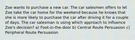 Zoe wants to purchase a new car. The car salesmen offers to let Zoe take the car home for the weekend because he knows that she is more likely to purchase the car after driving it for a couple of days. The car salesman is using which approach to influence Zoe's decision? a) Foot-in-the-door b) Central Route Persuasion c) Peripheral Route Persuasion