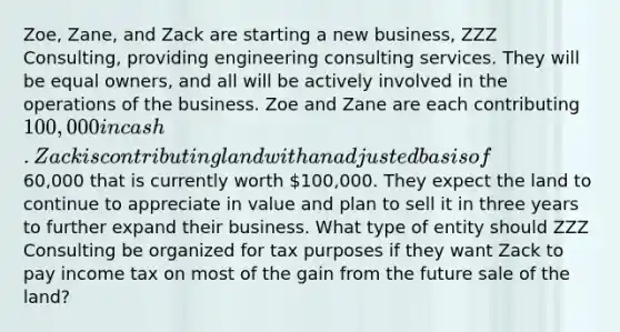 Zoe, Zane, and Zack are starting a new business, ZZZ Consulting, providing engineering consulting services. They will be equal owners, and all will be actively involved in the operations of the business. Zoe and Zane are each contributing 100,000 in cash. Zack is contributing land with an adjusted basis of60,000 that is currently worth 100,000. They expect the land to continue to appreciate in value and plan to sell it in three years to further expand their business. What type of entity should ZZZ Consulting be organized for tax purposes if they want Zack to pay income tax on most of the gain from the future sale of the land?