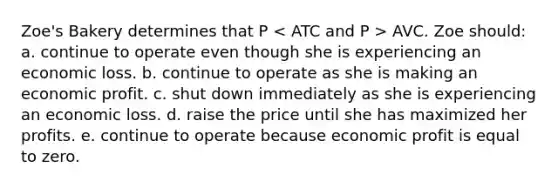 Zoe's Bakery determines that P AVC. Zoe should: a. continue to operate even though she is experiencing an economic loss. b. continue to operate as she is making an economic profit. c. shut down immediately as she is experiencing an economic loss. d. raise the price until she has maximized her profits. e. continue to operate because economic profit is equal to zero.