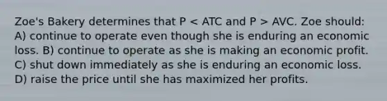 Zoe's Bakery determines that P AVC. Zoe should: A) continue to operate even though she is enduring an economic loss. B) continue to operate as she is making an economic profit. C) shut down immediately as she is enduring an economic loss. D) raise the price until she has maximized her profits.