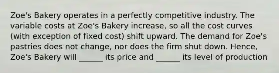 Zoe's Bakery operates in a perfectly competitive industry. The variable costs at Zoe's Bakery increase, so all the cost curves (with exception of fixed cost) shift upward. The demand for Zoe's pastries does not change, nor does the firm shut down. Hence, Zoe's Bakery will ______ its price and ______ its level of production