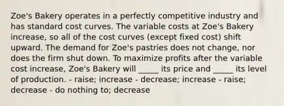 Zoe's Bakery operates in a perfectly competitive industry and has standard cost curves. The variable costs at Zoe's Bakery increase, so all of the cost curves (except fixed cost) shift upward. The demand for Zoe's pastries does not change, nor does the firm shut down. To maximize profits after the variable cost increase, Zoe's Bakery will _____ its price and _____ its level of production. - raise; increase - decrease; increase - raise; decrease - do nothing to; decrease