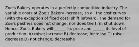 Zoe's Bakery operates in a perfectly competitive industry. The variable costs at Zoe's Bakery increase, so all the cost curves (with the exception of fixed cost) shift leftward. The demand for Zoe's pastries does not change, nor does the firm shut down. Hence, Zoe's Bakery will ______ its price and ______ its level of production. A) raise; increase B) decrease; increase C) raise; decrease D) not change; decreashe