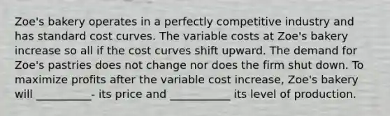 Zoe's bakery operates in a perfectly competitive industry and has standard cost curves. The variable costs at Zoe's bakery increase so all if the cost curves shift upward. The demand for Zoe's pastries does not change nor does the firm shut down. To maximize profits after the variable cost increase, Zoe's bakery will __________- its price and ___________ its level of production.