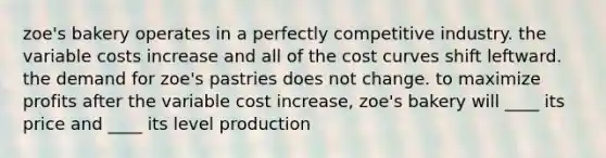 zoe's bakery operates in a perfectly competitive industry. the variable costs increase and all of the cost curves shift leftward. the demand for zoe's pastries does not change. to maximize profits after the variable cost increase, zoe's bakery will ____ its price and ____ its level production